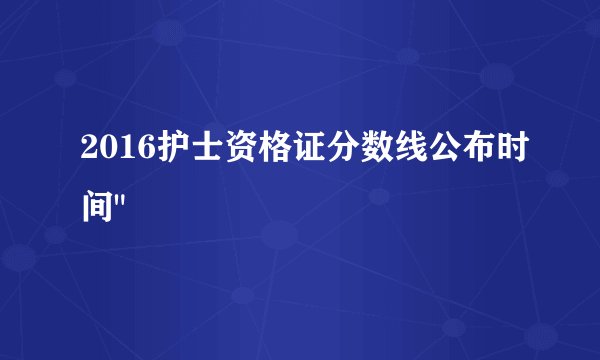 2016护士资格证分数线公布时间