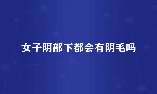 女子阴部下都会有阴毛吗