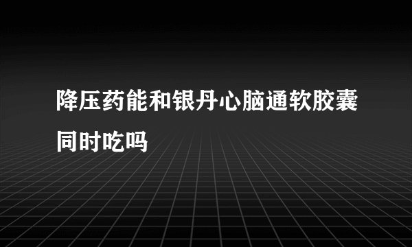 降压药能和银丹心脑通软胶囊同时吃吗