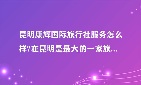 昆明康辉国际旅行社服务怎么样?在昆明是最大的一家旅行社吗？