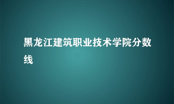 黑龙江建筑职业技术学院分数线