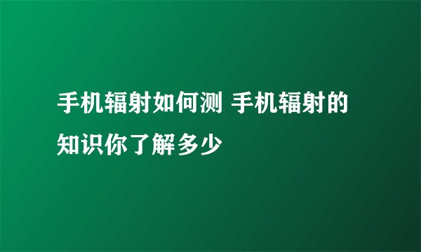 手机辐射如何测 手机辐射的知识你了解多少