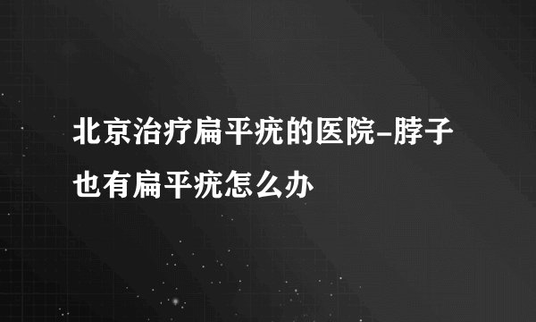 北京治疗扁平疣的医院-脖子也有扁平疣怎么办