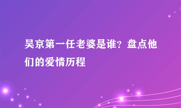 吴京第一任老婆是谁？盘点他们的爱情历程