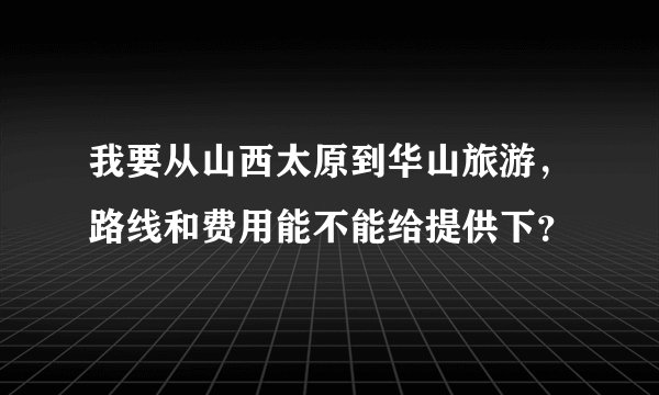 我要从山西太原到华山旅游，路线和费用能不能给提供下？