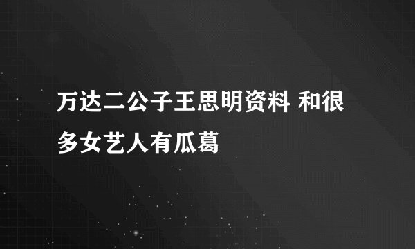 万达二公子王思明资料 和很多女艺人有瓜葛