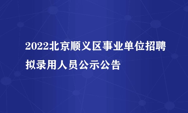 2022北京顺义区事业单位招聘拟录用人员公示公告