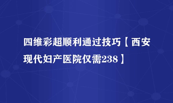 四维彩超顺利通过技巧【西安现代妇产医院仅需238】