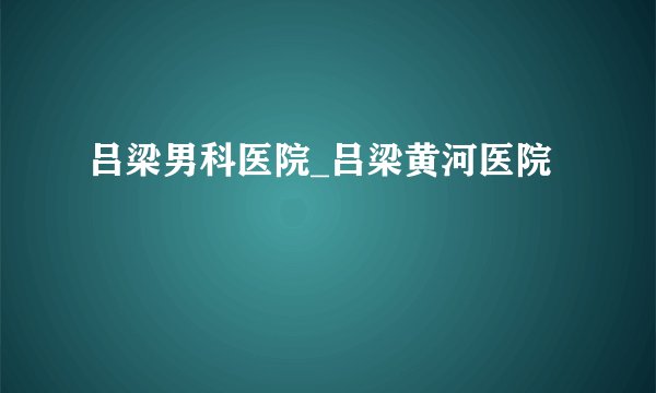 吕梁男科医院_吕梁黄河医院