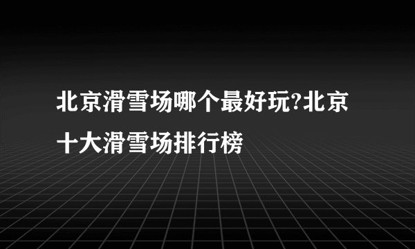 北京滑雪场哪个最好玩?北京十大滑雪场排行榜