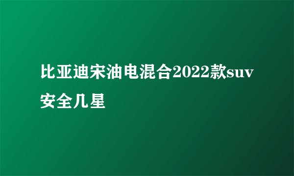 比亚迪宋油电混合2022款suv安全几星