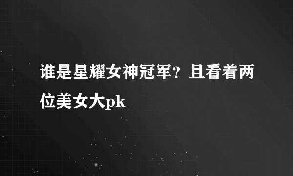谁是星耀女神冠军?且看着两位美女大pk