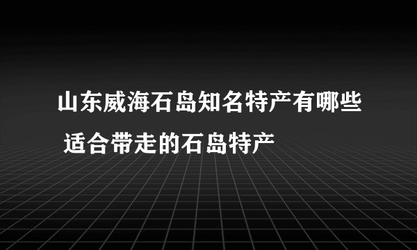 山东威海石岛知名特产有哪些 适合带走的石岛特产