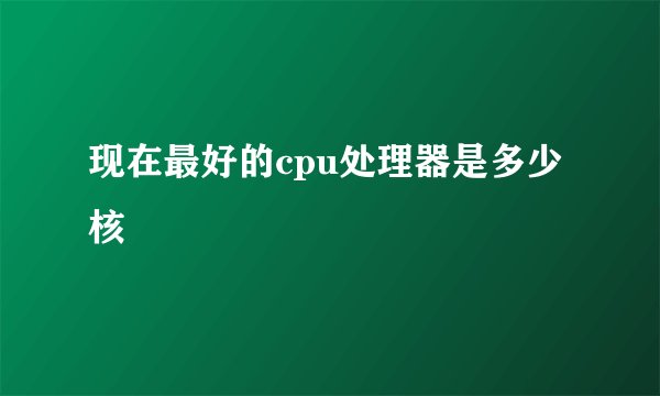 现在最好的cpu处理器是多少核