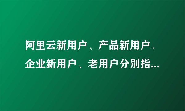 阿里云新用户、产品新用户、企业新用户、老用户分别指的是什么？