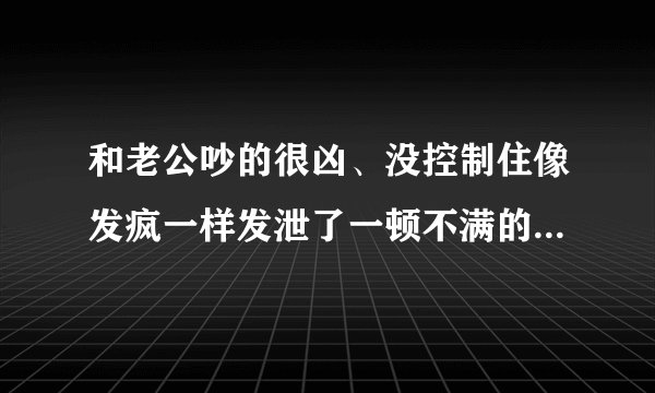 和老公吵的很凶、没控制住像发疯一样发泄了一顿不满的情绪、把老公撵到另一个卧室去睡了、有点后悔、可是