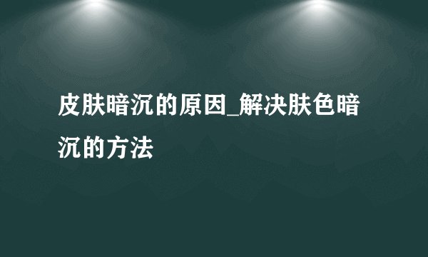 皮肤暗沉的原因_解决肤色暗沉的方法