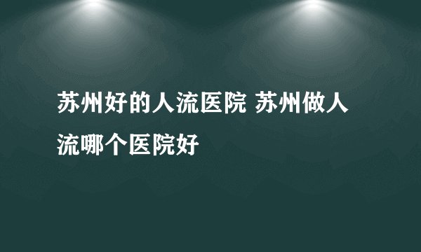 苏州好的人流医院 苏州做人流哪个医院好