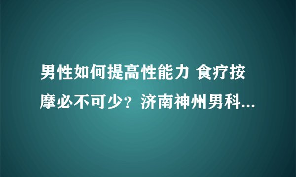 男性如何提高性能力 食疗按摩必不可少?济南神州男科医院告诉你