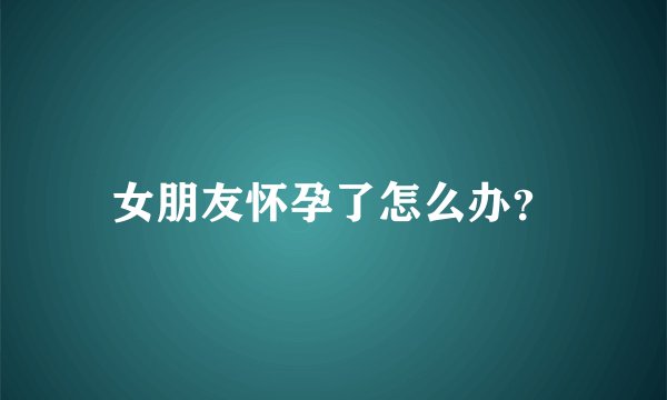 女朋友怀孕了怎么办？