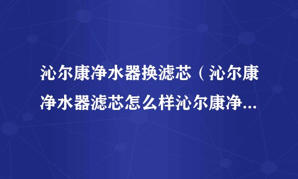 沁尔康净水器换滤芯(沁尔康净水器滤芯怎么样沁尔康净水器滤芯价格)