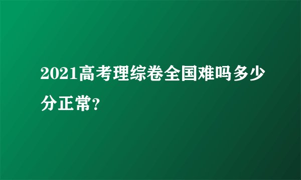 2021高考理综卷全国难吗多少分正常？