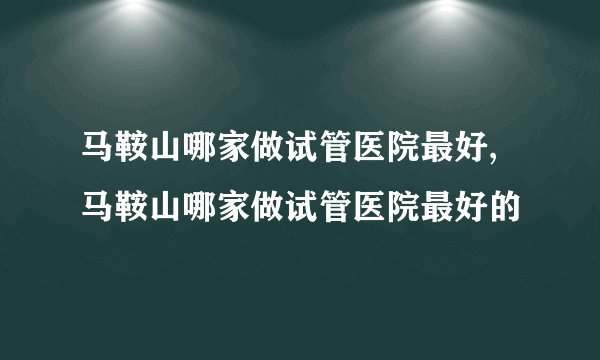 马鞍山哪家做试管医院最好,马鞍山哪家做试管医院最好的