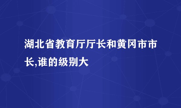 湖北省教育厅厅长和黄冈市市长,谁的级别大