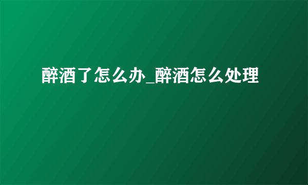 醉酒了怎么办_醉酒怎么处理