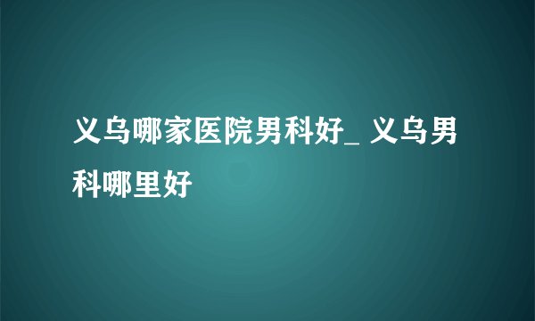 义乌哪家医院男科好_ 义乌男科哪里好