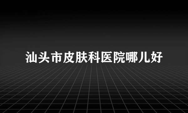 汕头市皮肤科医院哪儿好