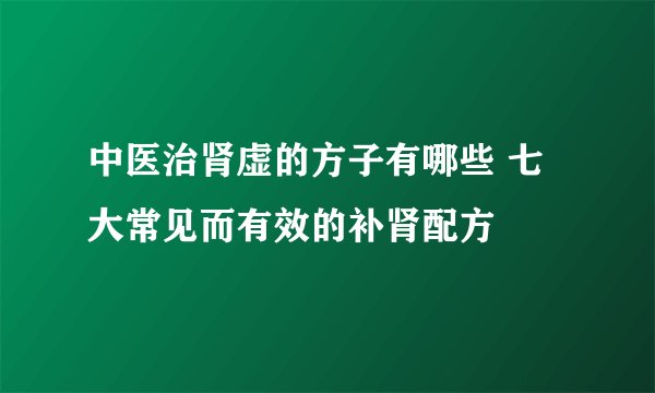 中医治肾虚的方子有哪些 七大常见而有效的补肾配方