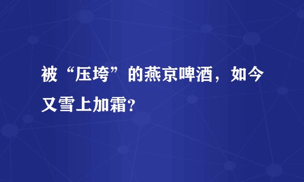 被“压垮”的燕京啤酒,如今又雪上加霜?