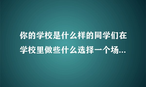 你的学校是什么样的同学们在学校里做些什么选择一个场景写下来尝你的学校积累的？