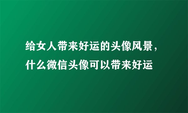 给女人带来好运的头像风景,什么微信头像可以带来好运