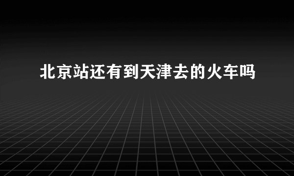 北京站还有到天津去的火车吗