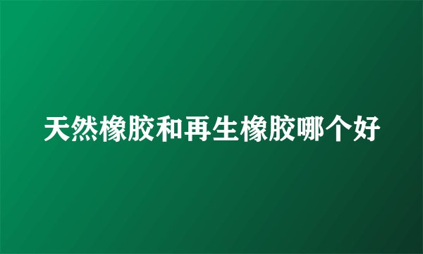 天然橡胶和再生橡胶哪个好