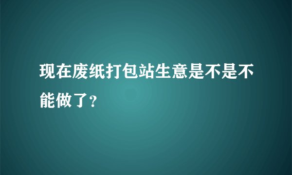 现在废纸打包站生意是不是不能做了？