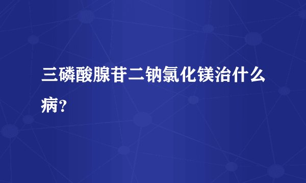 三磷酸腺苷二钠氯化镁治什么病？