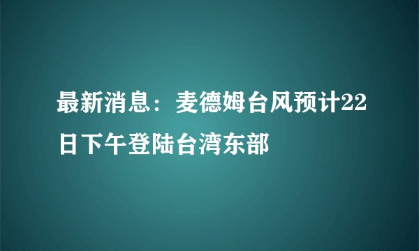 最新消息:麦德姆台风预计22日下午登陆台湾东部