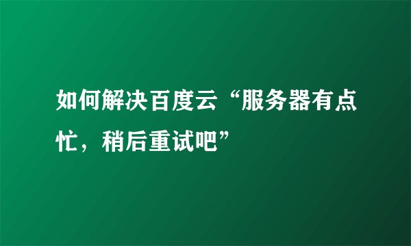 如何解决百度云“服务器有点忙，稍后重试吧”