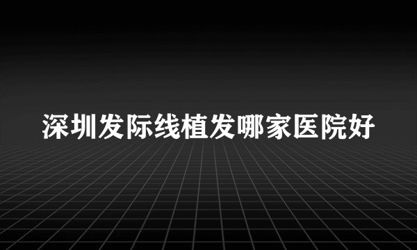 深圳发际线植发哪家医院好
