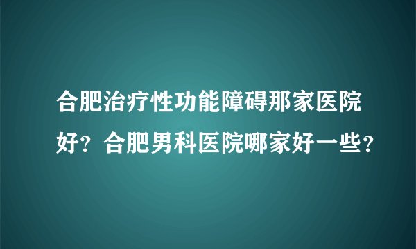 合肥治疗性功能障碍那家医院好？合肥男科医院哪家好一些？