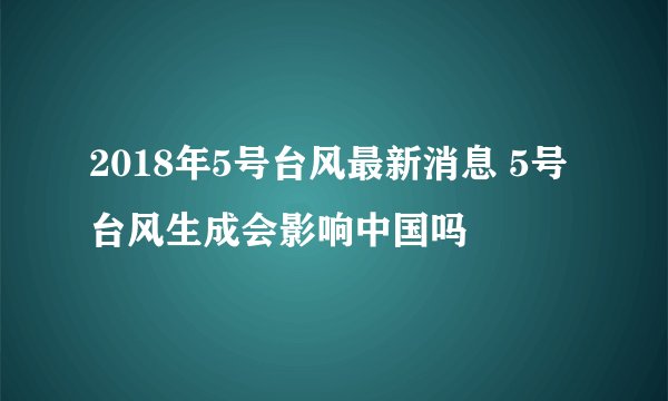 2018年5号台风最新消息 5号台风生成会影响中国吗