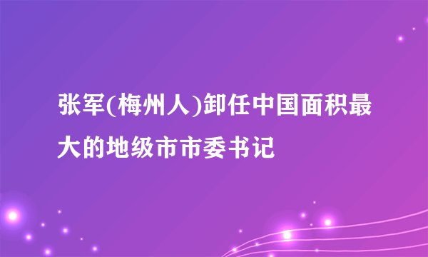 张军(梅州人)卸任中国面积最大的地级市市委书记