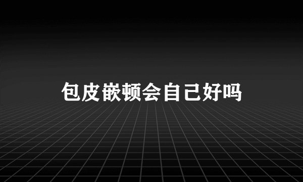 包皮嵌顿会自己好吗