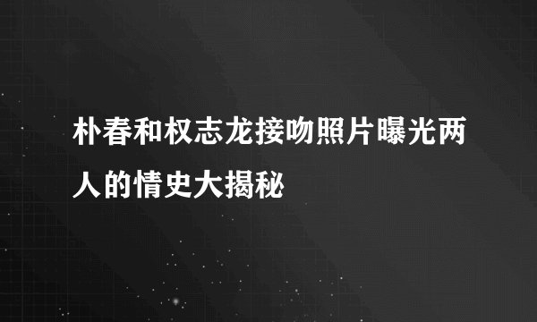 朴春和权志龙接吻照片曝光两人的情史大揭秘