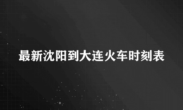 最新沈阳到大连火车时刻表