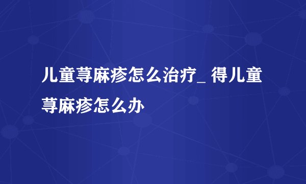 儿童荨麻疹怎么治疗_ 得儿童荨麻疹怎么办