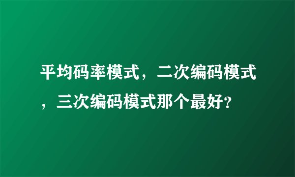 平均码率模式,二次编码模式,三次编码模式那个最好?